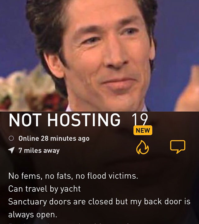 joel osteen funny - Not Hosting 19 New O Online 28 minutes ago 17 miles away 'No fems, no fats, no flood victims. Can travel by yacht Sanctuary doors are closed but my back door is always open.