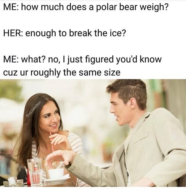 me trying to impress her - Me how much does a polar bear weigh? Her enough to break the ice? Me what? no, I just figured you'd know cuz ur roughly the same size Bad JokeBen
