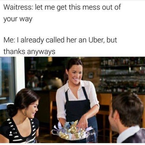 waitress let me get that mess out - Waitress let me get this mess out of your way Me I already called her an Uber, but thanks anyways