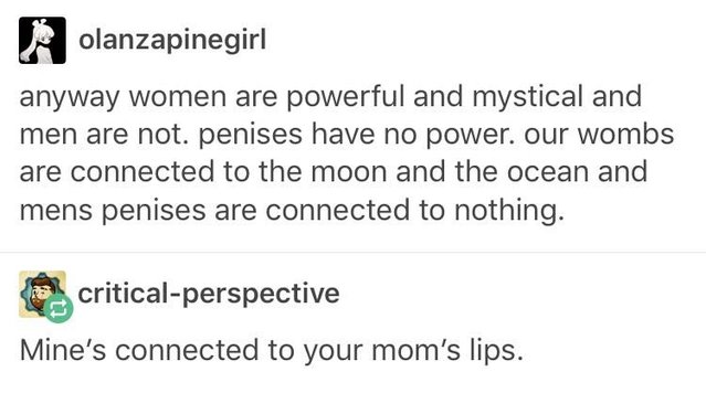 mines connected to your mom's lips - olanzapinegirl anyway women are powerful and mystical and men are not. penises have no power. our wombs are connected to the moon and the ocean and mens penises are connected to nothing. the criticalperspective Mine's 