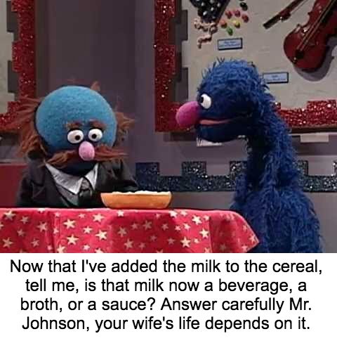 milk in cereal broth or sauce - Now that I've added the milk to the cereal, tell me, is that milk now a beverage, a broth, or a sauce? Answer carefully Mr. Johnson, your wife's life depends on it.