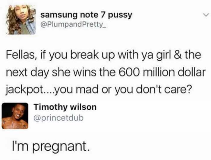 fellas if your break up with your girl - samsung note 7 pussy Pretty Fellas, if you break up with ya girl & the next day she wins the 600 million dollar jackpot....you mad or you don't care? Timothy wilson I'm pregnant.