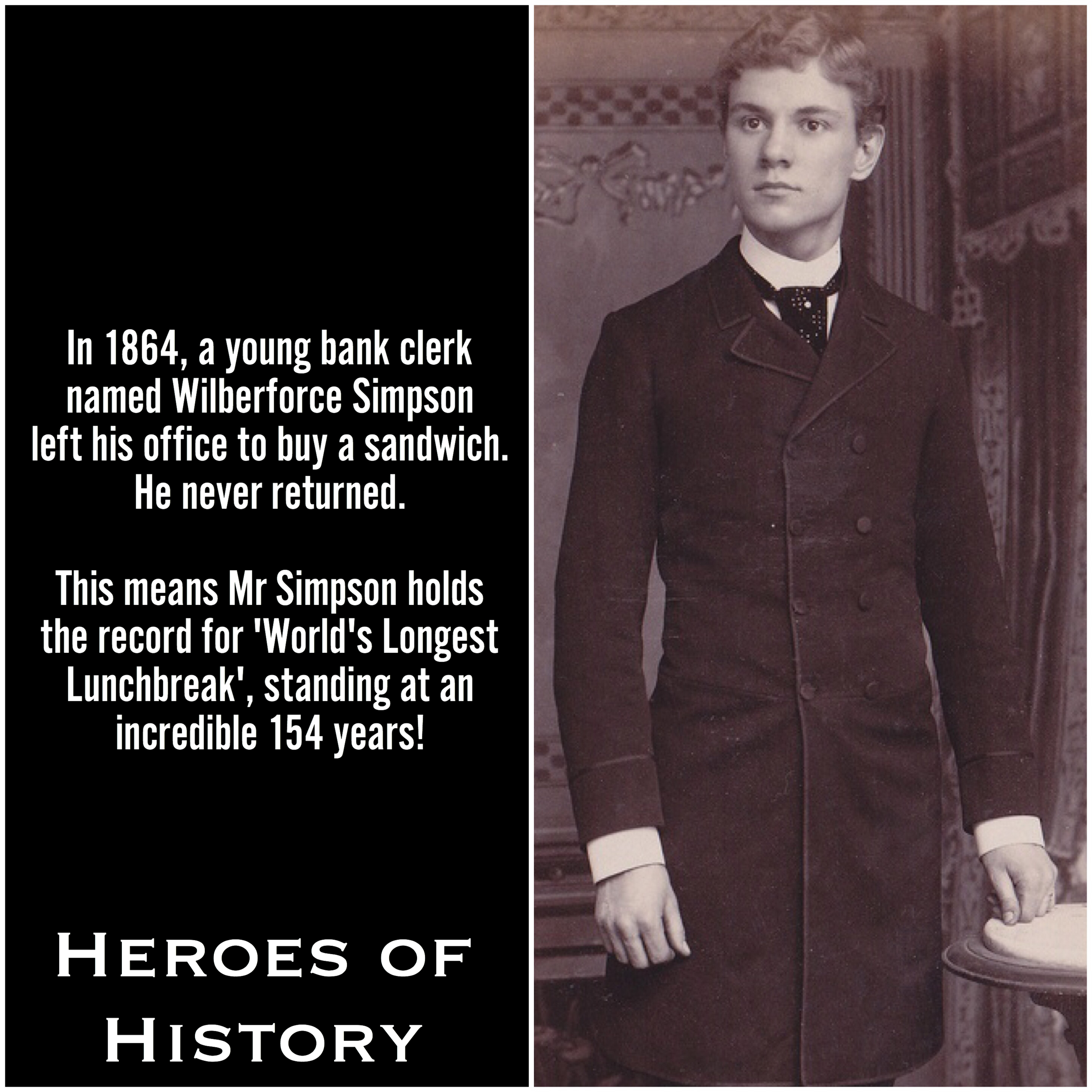 gentleman - In 1864, a young bank clerk named Wilberforce Simpson left his office to buy a sandwich. He never returned. This means Mr Simpson holds the record for 'World's Longest Lunchbreak', standing at an incredible 154 years! Heroes Of History