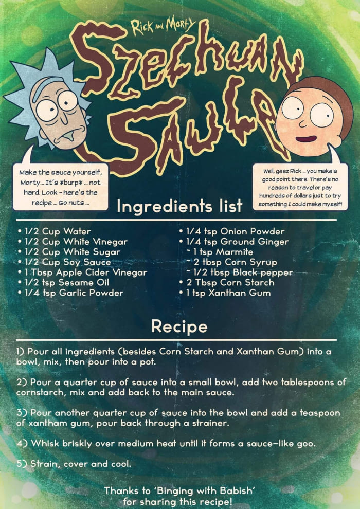 rick and morty szechuan sauce recipe - Rick More than Make the sauce yourself, Morty..It's burp . not hard. Look here's the recipe.. Go nuts. Well, geez Rick ... you make a good point there. There's no reason to travel or pay hundreds of dollars just to t