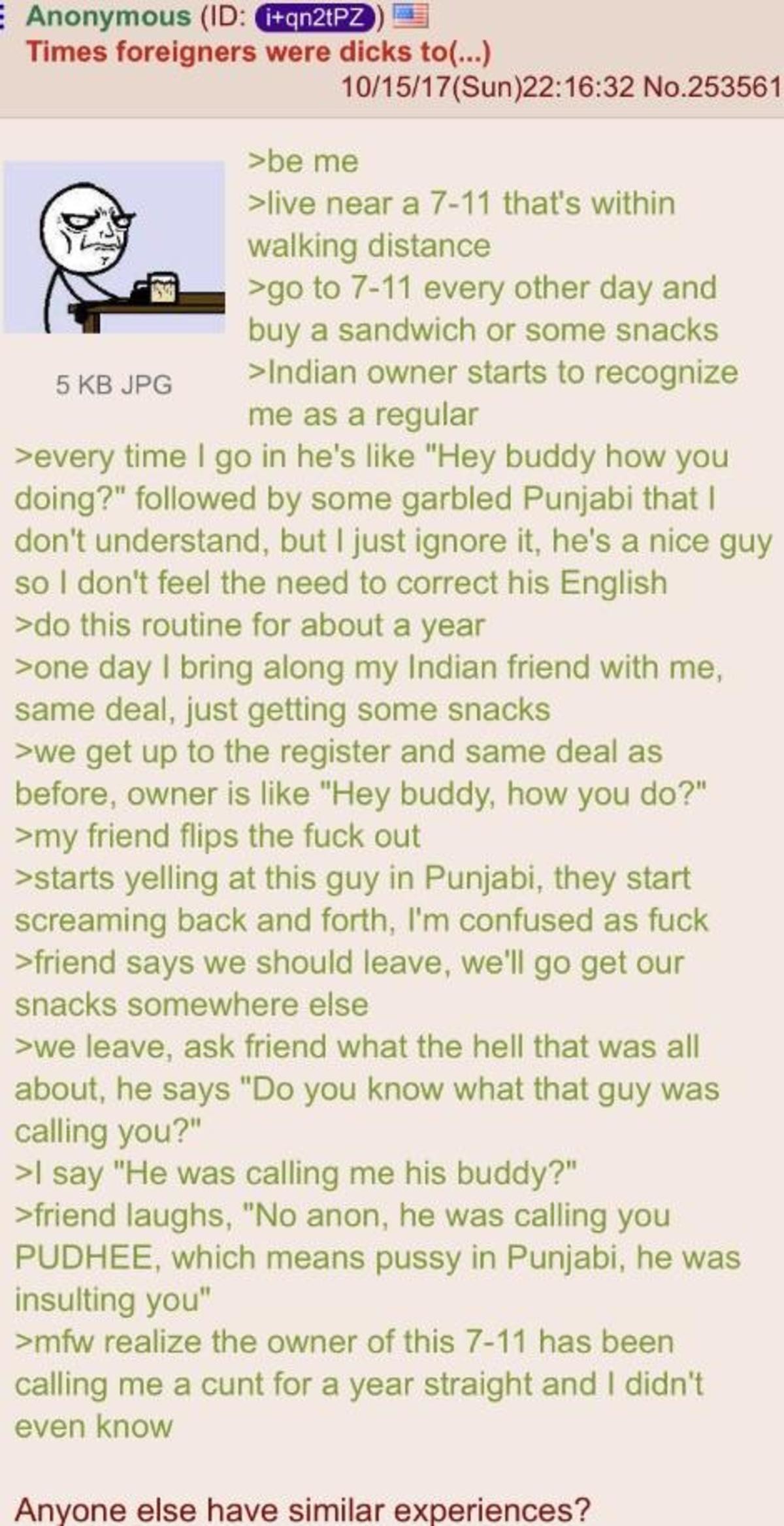 punjabi 4chan - Anonymous Id iqn2tPZ Times foreigners were dicks to... 101517Sun32 No.253561 >be me >live near a 711 that's within walking distance >go to 711 every other day and buy a sandwich or some snacks 5 Kb Jpg >Indian owner starts to recognize me 
