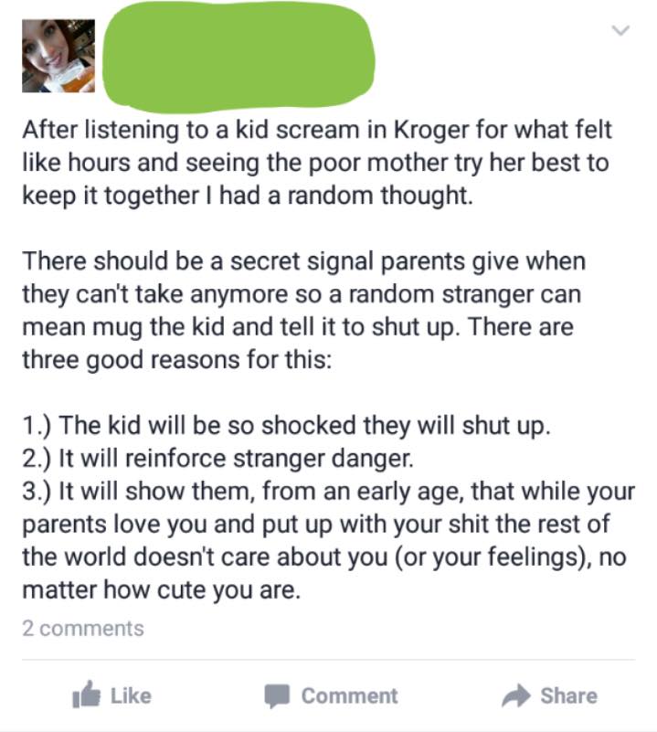 Mother - After listening to a kid scream in Kroger for what felt hours and seeing the poor mother try her best to keep it together I had a random thought. There should be a secret signal parents give when they can't take anymore so a random stranger can m