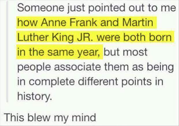 triptrotting - Someone just pointed out to me how Anne Frank and Martin Luther King Jr. were both born in the same year, but most people associate them as being in complete different points in history. This blew my mind