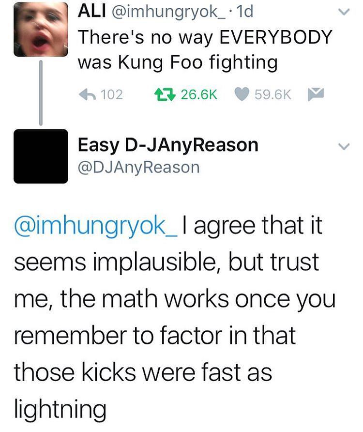 there's no way everybody was kung fu fighting - Ali 1d There's no way Everybody was Kung Foo fighting 6 102 27 ~ Easy DJAnyReason agree that it seems implausible, but trust me, the math works once you remember to factor in that those kicks were fast as li