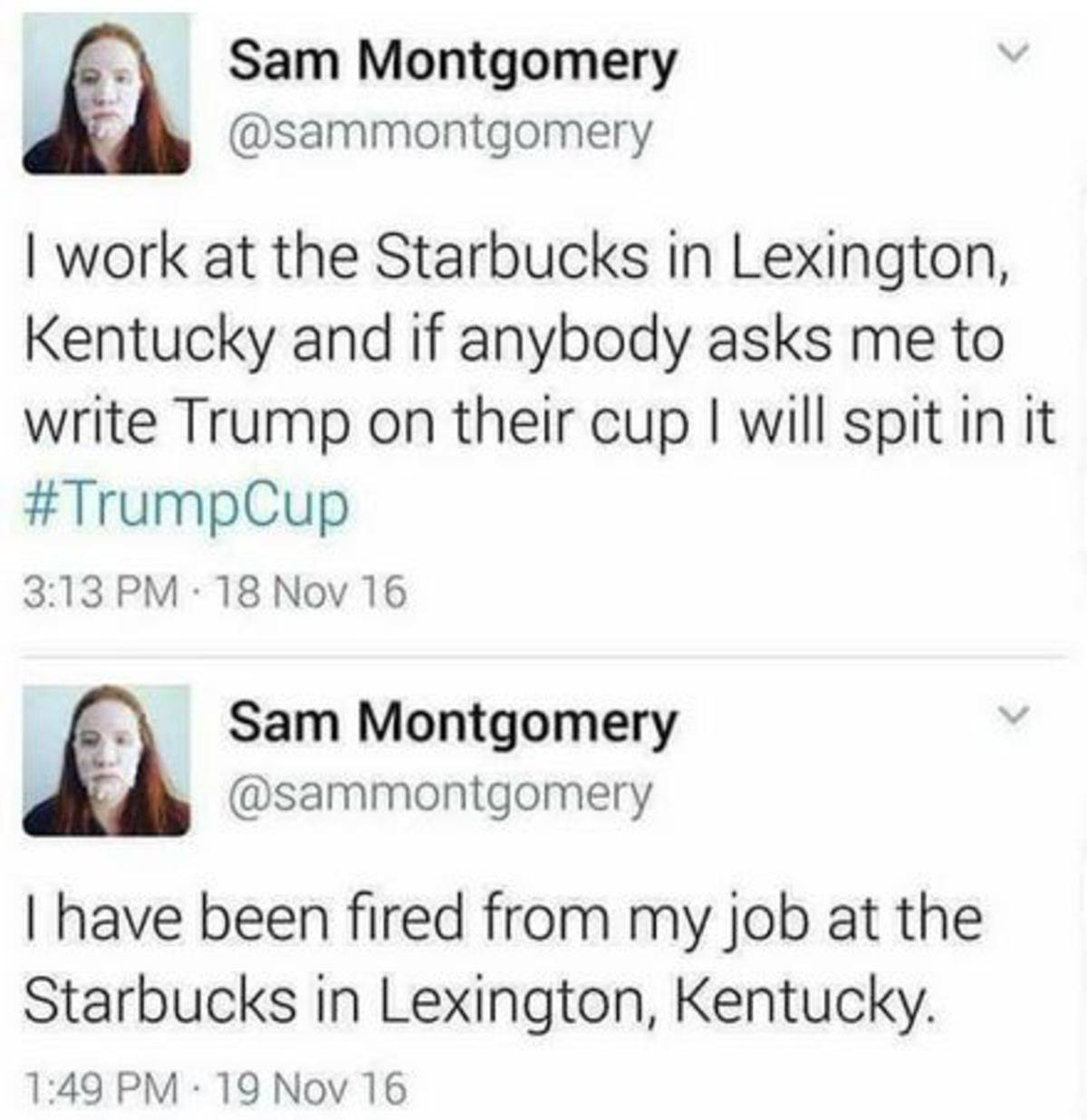 document - Sam Montgomery I work at the Starbucks in Lexington, Kentucky and if anybody asks me to write Trump on their cup I will spit in it . 18 Nov 16 Sam Montgomery I have been fired from my job at the Starbucks in Lexington, Kentucky. 19 Nov 16