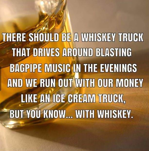 whiskey truck meme - There Should Be A Whiskey Truck That Drives Around Blasting Bagpipe Music In The Evenings And We Run Out With Our Money An Ice Cream Truck, But You Know... With Whiskey.