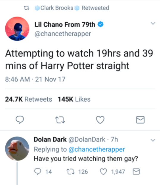 number - t2 Clark Brooks Retweeted Lil Chano From 79th Attempting to watch 19hrs and 39 mins of Harry Potter straight 21 Nov 17 o to o o Dolan Dark . 7h Have you tried watching them gay? 9 14 27 126 1,947 0