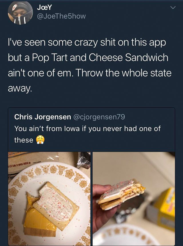 iowa pop tart cheese - Joey I've seen some crazy shit on this app but a Pop Tart and Cheese Sandwich ain't one of em. Throw the whole state away. Chris Jorgensen You ain't from lowa if you never had one of these 1 Lb 10 4820