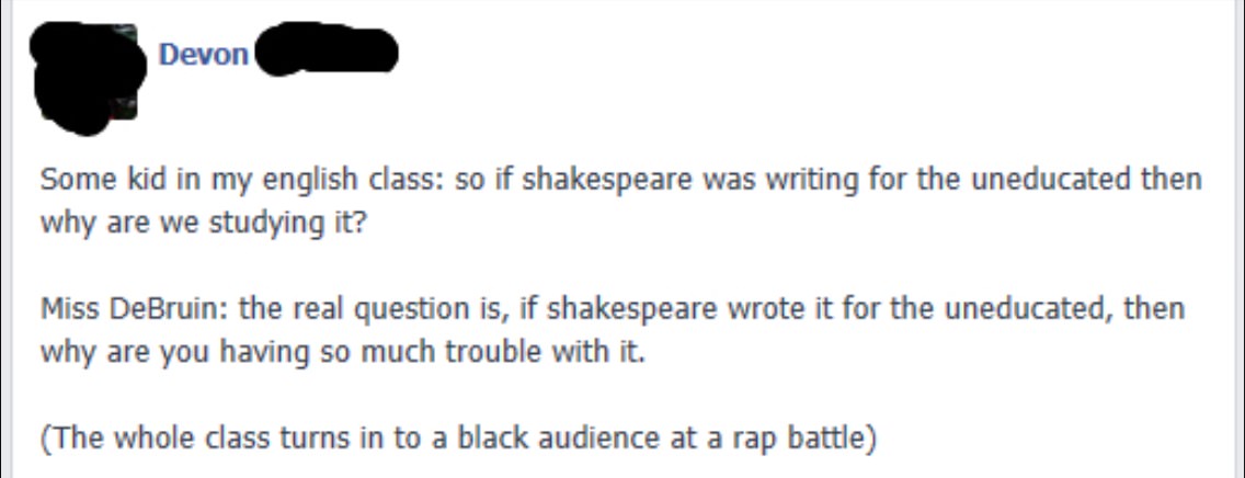 document - Devon Some kid in my english class so if shakespeare was writing for the uneducated then why are we studying it? Miss DeBruin the real question is, if shakespeare wrote it for the uneducated, then why are you having so much trouble with it. The