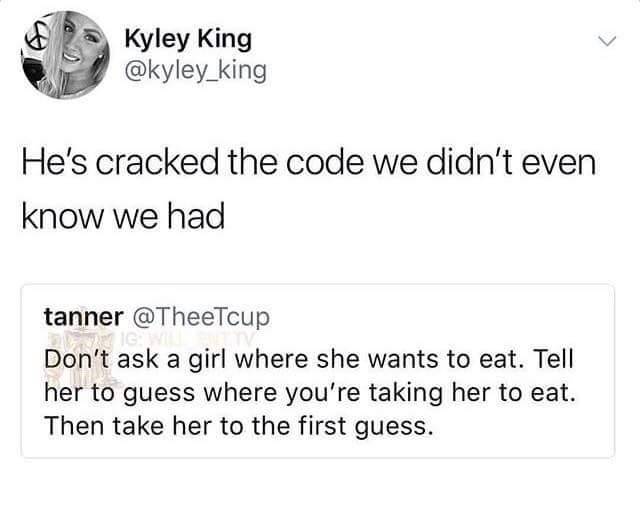 angle - Kyley King He's cracked the code we didn't even know we had tanner Don't ask a girl where she wants to eat. Tell her to guess where you're taking her to eat. Then take her to the first guess.