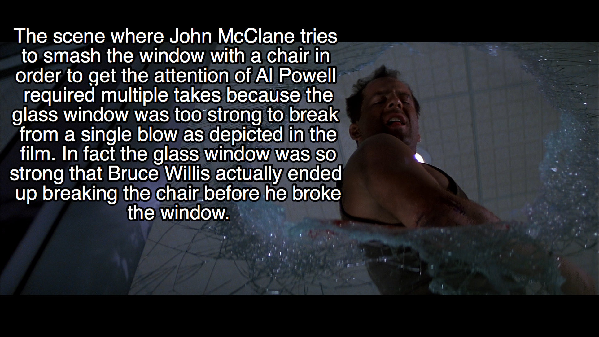 water - The scene where John McClane tries to smash the window with a chair in order to get the attention of Al Powell required multiple takes because the glass window was too strong to break from a single blow as depicted in the film. In fact the glass w