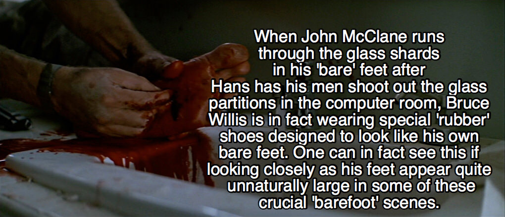 die hard facts - When John McClane runs through the glass shards in his 'bare' feet after Hans has his men shoot out the glass partitions in the computer room, Bruce Willis is in fact wearing special 'rubber shoes designed to look his own bare feet. One c