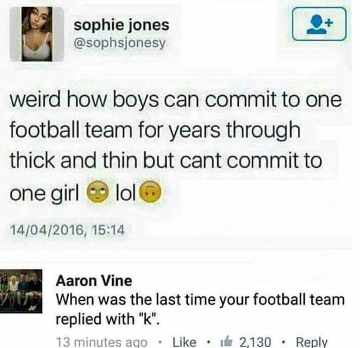 football memes to girls - sophie jones weird how boys can commit to one football team for years through thick and thin but cant commit to one girl lol 14042016, Aaron Vine When was the last time your football team replied with "k". 13 minutes ago 16 2,130