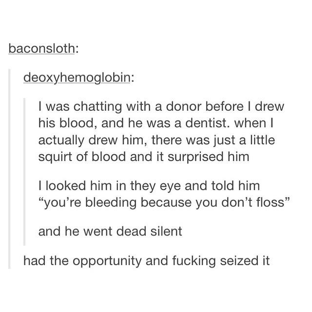 angle - baconsloth deoxyhemoglobin I was chatting with a donor before I drew his blood, and he was a dentist. when I actually drew him, there was just a little squirt of blood and it surprised him I looked him in they eye and told him "you're bleeding bec