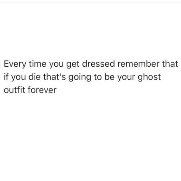 Every time you get dressed remember that if you die that's going to be your ghost outfit forever