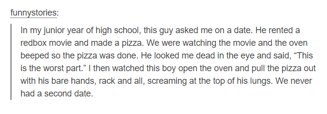 The Thing - funnystories In my junior year of high school, this guy asked me on a date. He rented a redbox movie and made a pizza. We were watching the movie and the oven beeped so the pizza was done. He looked me dead in the eye and said, This is the wor