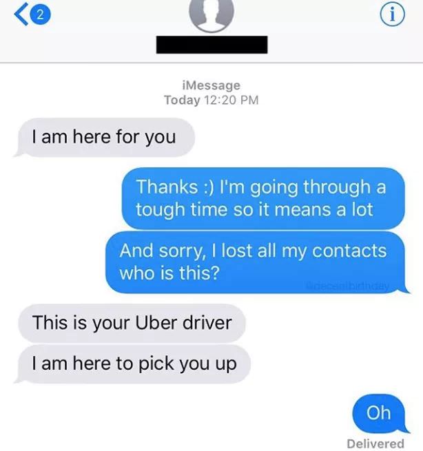 funny uber texts - iMessage Today I am here for you Thanks I'm going through a tough time so it means a lot And sorry, I lost all my contacts who is this? This is your Uber driver I am here to pick you up Oh Delivered
