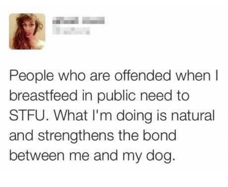 People who are offended when I breastfeed in public need to Stfu. What I'm doing is natural and strengthens the bond between me and my dog.