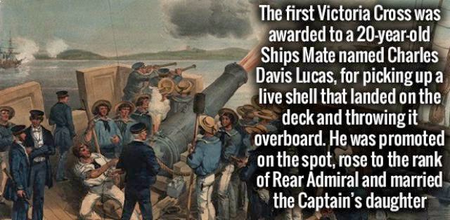 The first Victoria Cross was awarded to a 20yearold Ships Mate named Charles Davis Lucas, for picking up a live shell that landed on the deck and throwing it overboard. He was promoted on the spot, rose to the rank of Rear Admiral and married the Captain'