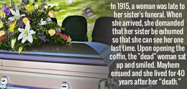 1915 funeral sister - In 1915, a woman was late to her sister's funeral. When she arrived, she demanded that her sister be exhumed so that she can see her one last time. Upon opening the coffin, the "dead" woman sat up and smiled. Mayhem ensued and she li
