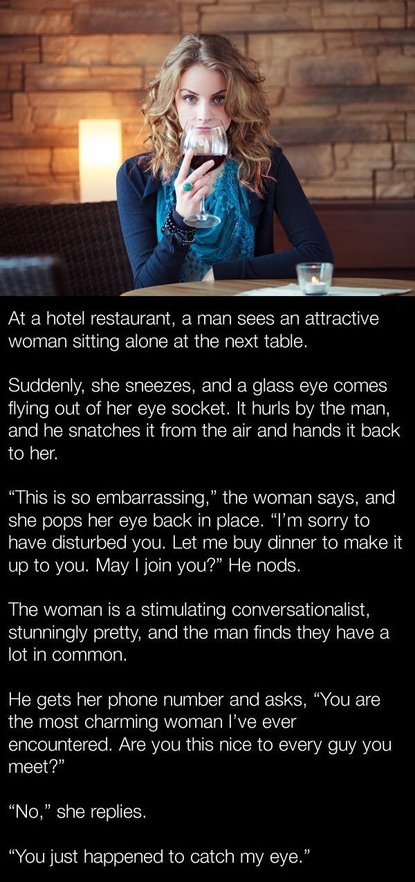 sitting alone in restaurants quotes - At a hotel restaurant, a man sees an attractive woman sitting alone at the next table. Suddenly, she sneezes, and a glass eye comes flying out of her eye socket. It hurls by the man, and he snatches it from the air an