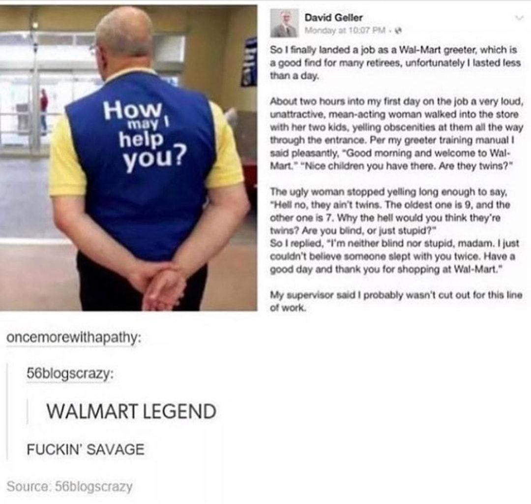 walmart greeter meme - David Geller Monday at So I finally landed a job as a WalMart greeter, which is a good find for many retirees, unfortunately I lasted less than a day. How may 1 help About two hours into my first day on the job a very loud, unattrac