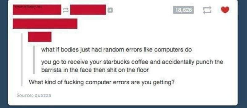 web page - Wa Il 18,626 what if bodies just had random errors computers do you go to receive your starbucks coffee and accidentally punch the barrista in the face then shit on the floor What kind of fucking computer errors are you getting? Source quazza