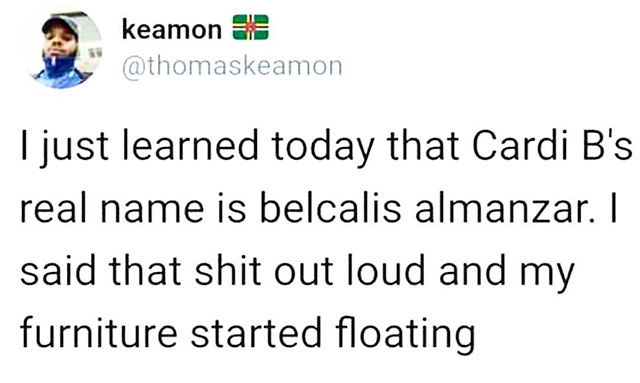 keamon 63 " I just learned today that Cardi B's real name is belcalis almanzar. I said that shit out loud and my furniture started floating