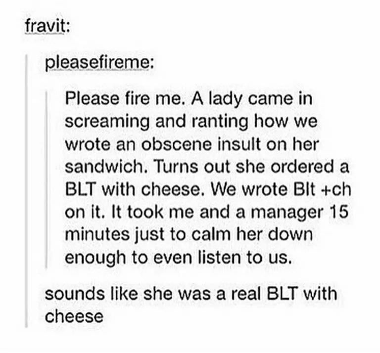 blt with cheese meme - fravit pleasefireme Please fire me. A lady came in screaming and ranting how we wrote an obscene insult on her sandwich. Turns out she ordered a Blt with cheese. We wrote Blt ch on it. It took me and a manager 15 minutes just to cal