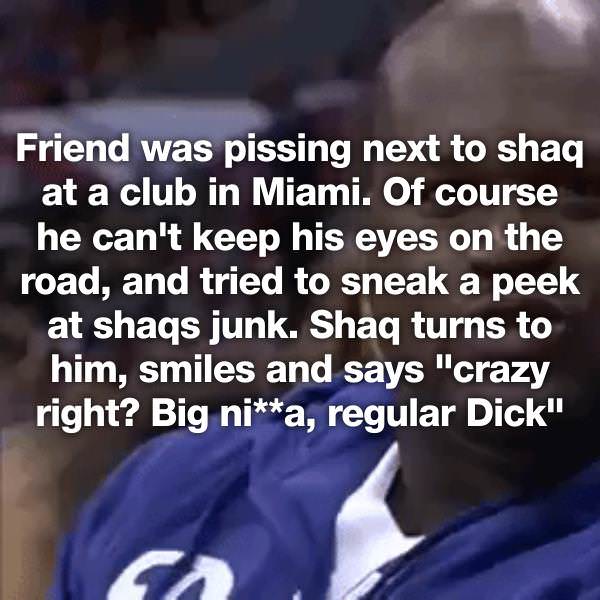 photo caption - Friend was pissing next to shaq at a club in Miami. Of course he can't keep his eyes on the road, and tried to sneak a peek at shaqs junk. Shaq turns to him, smiles and says "crazy right? Big nia, regular Dick"
