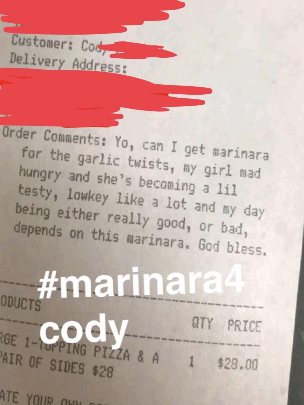 receipt - Customer Costa Delivery Address Order Yo, can I get marinara for the garlic twists, my girl mad hungry and she's becoming a lil testy, lowkey a lot and my day being either really good, or bad, depends on this marinara. God bless. Oducts R6 cody 