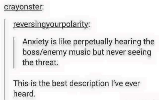 anxiety is like memes - crayonster reversingyourpolarity Anxiety is perpetually hearing the bossenemy music but never seeing the threat. This is the best description I've ever heard.