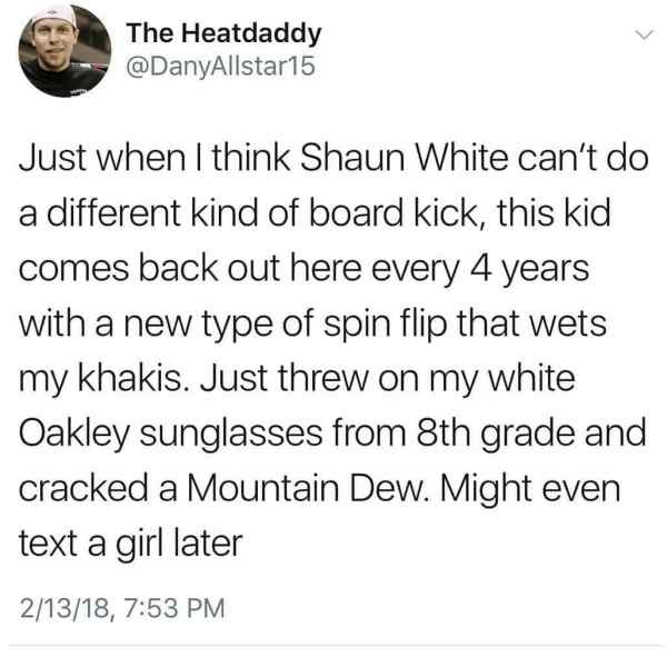 document - The Heatdaddy Just when I think Shaun White can't do a different kind of board kick, this kid comes back out here every 4 years with a new type of spin flip that wets my khakis. Just threw on my white Oakley sunglasses from 8th grade and cracke