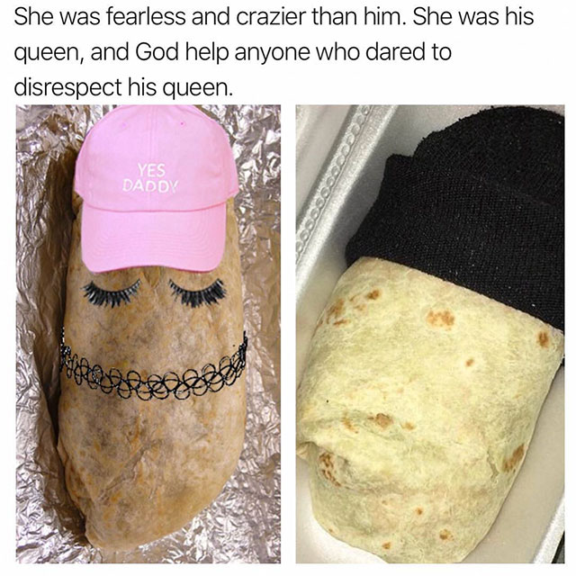 she was fearless and crazier than him burrito - She was fearless and crazier than him. She was his queen, and God help anyone who dared to disrespect his queen. Yes Daddy