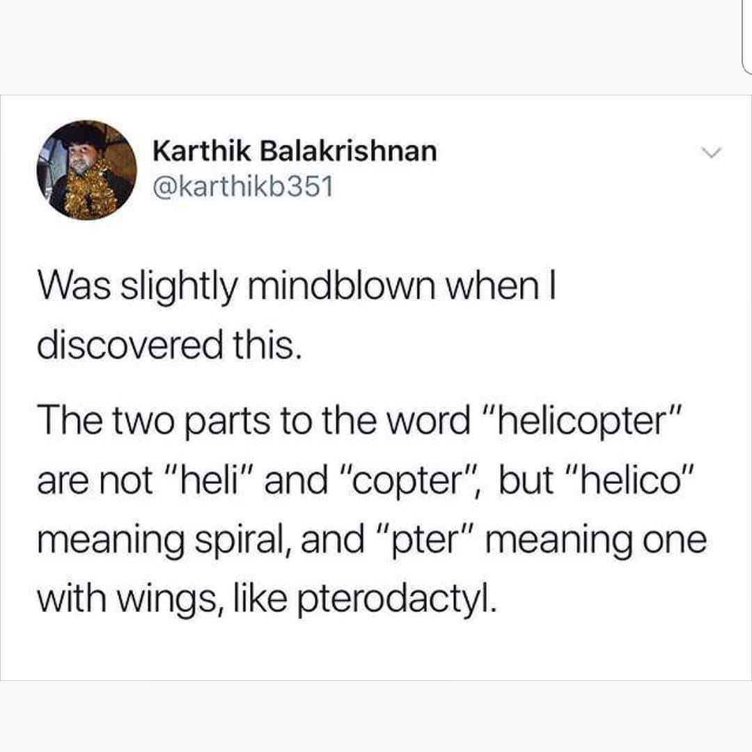 helicopter word origin - Karthik Balakrishnan Was slightly mindblown when I discovered this. The two parts to the word "helicopter" are not "heli" and "copter", but "helico" meaning spiral, and "pter" meaning one with wings, pterodactyl.