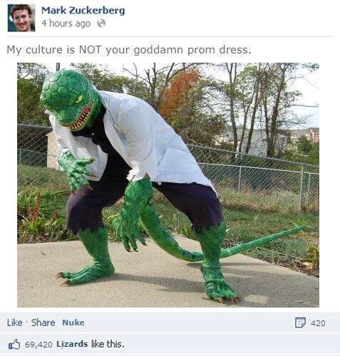 my culture is not your god damn prom dress - Mark Zuckerberg 4 hours ago My culture is Not your goddamn prom dress. P 420 Nuke 69,420 Lizards this.
