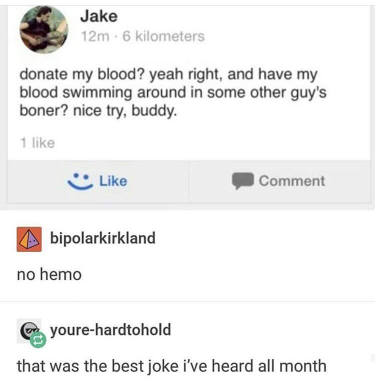 no hemo - Jake 12m. 6 kilometers donate my blood? yeah right, and have my blood swimming around in some other guy's boner? nice try, buddy. 1 Comment bipolarkirkland no hemo Cr yourehardtohold that was the best joke i've heard all month