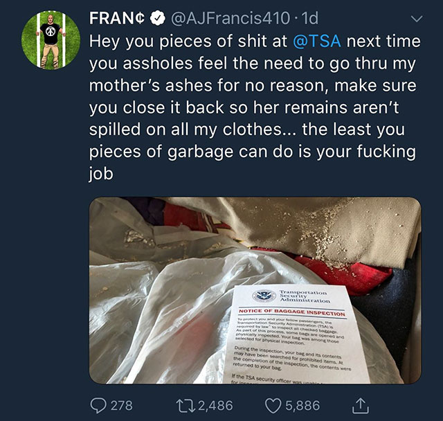 tsa spills mother's ashes - Franc . 1d Hey you pieces of shit at next time you assholes feel the need to go thru my mother's ashes for no reason, make sure, you close it back so her remains aren't spilled on all my clothes... the least you pieces of garba