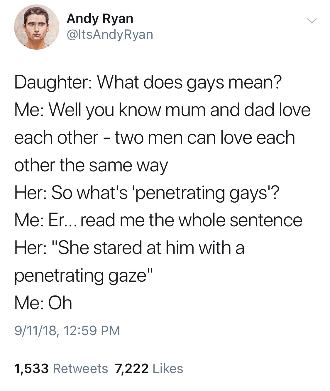 memes - penetrating gaze - Andy Ryan Ryan Daughter What does gays mean? Me Well you know mum and dad love each other two men can love each other the same way Her So what's 'penetrating gays'? Me Er... read me the whole sentence Her "She stared at him with
