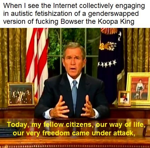 george bush - When I see the Internet collectively engaging in autistic fetishization of a genderswapped version of fucking Bowser the Koopa King Today, my fellow citizens, our way of life, our very freedom came under attack,