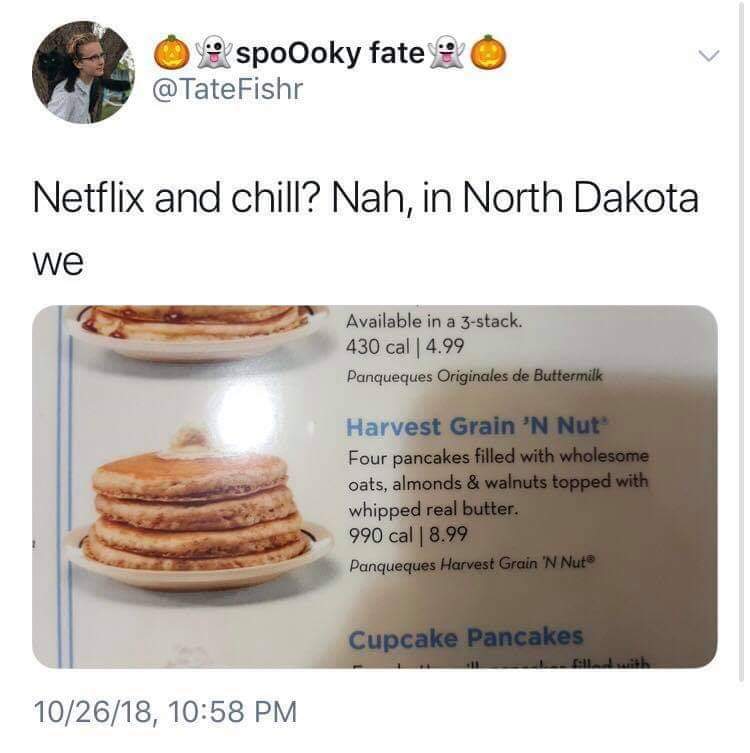 random pic harvest grain and nut meme - O spoOoky fate Fishr Netflix and chill? Nah, in North Dakota we Available in a 3stack. 430 cal 4.99 Panqueques Originales de Buttermilk Harvest Grain 'N Nut Four pancakes filled with wholesome, oats, almonds & walnu