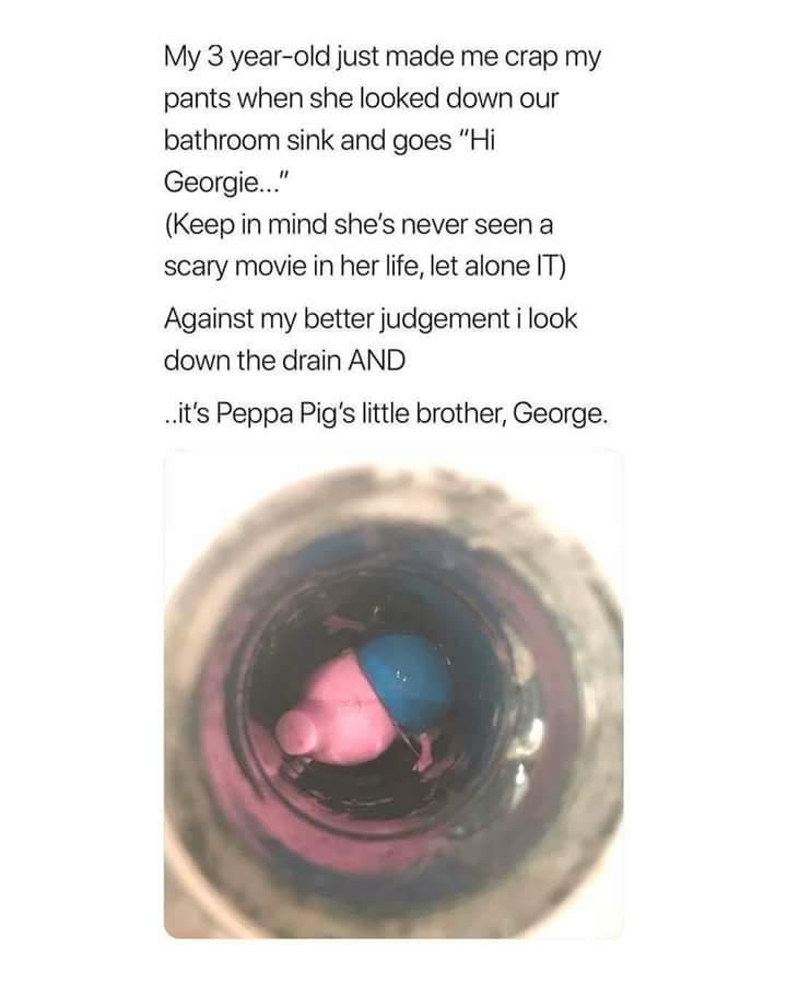 random cool pic hi georgie meme peppa pig - My 3 yearold just made me crap my pants when she looked down our bathroom sink and goes "Hi Georgie..." Keep in mind she's never seen a scary movie in her life, let alone It Against my better judgement i look do