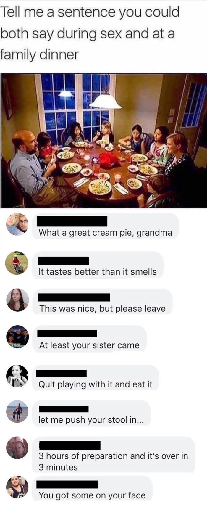something you can say while having sex - Tell me a sentence you could both say during sex and at a family dinner What a great cream pie, grandma It tastes better than it smells This was nice, but please leave At least your sister came Quit playing with it