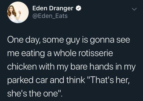 Eden Dranger One day, some guy is gonna see me eating a whole rotisserie chicken with my bare hands in my parked car and think "That's her, she's the one".