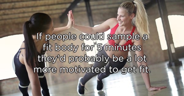 showerthoughts   - If people could sample a fit body for 5 minutes they'd probably be a lot more motivated to get fit.