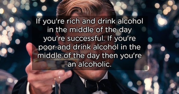 showerthoughts   - great gatsby toast - If you're rich and drink alcohol in the middle of the day you're successful. If you're poor and drink alcohol in the middle of the day then you're an alcoholic.